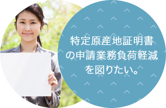 特定原産地証明書の申請業務負荷軽減を図りたい。