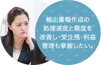 輸出書類作成の 処理速度と精度を 改善し・受注残・利益管理も掌握したい。